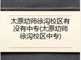 太原幼师徐沟校区有没有中专(太原幼师徐沟校区中专)