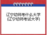 辽宁幼师考什么大学(辽宁幼师考试大学)
