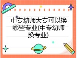 中专幼师大专可以换哪些专业(中专幼师换专业)