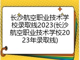 长沙航空职业技术学校录取线2023(长沙航空职业技术学校2023年录取线)