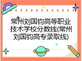常州刘国钧高等职业技术学校分数线(常州刘国钧高专录取线)