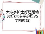 大专学护士好还是幼师好(大专学护理VS学前教育)