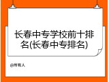 长春中专学校前十排名(长春中专排名)