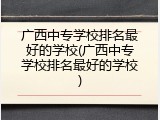 广西中专学校排名最好的学校(广西中专学校排名最好的学校)