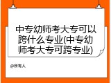 中专幼师考大专可以跨什么专业(中专幼师考大专可跨专业)