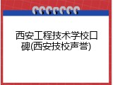 西安工程技术学校口碑(西安技校声誉)