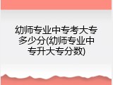 幼师专业中专考大专多少分(幼师专业中专升大专分数)