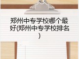 郑州中专学校哪个最好(郑州中专学校排名)