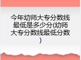 今年幼师大专分数线最低是多少分(幼师大专分数线最低分数)
