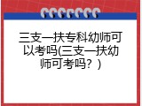 三支一扶专科幼师可以考吗(三支一扶幼师可考吗？)