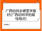广西幼师去哪里学最好(广西幼师学的最佳地点)