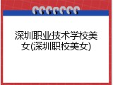 深圳职业技术学校美女(深圳职校美女)