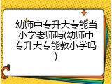 幼师中专升大专能当小学老师吗(幼师中专升大专能教小学吗)