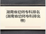 湖南省幼师专科排名(湖南省幼师专科排名榜)