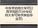 中专学幼师大专可以再学别的不(中专幼师大专可转学其他专业否)