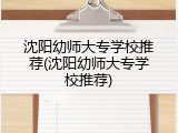沈阳幼师大专学校推荐(沈阳幼师大专学校推荐)