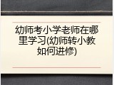 幼师考小学老师在哪里学习(幼师转小教如何进修)