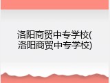 洛阳商贸中专学校(洛阳商贸中专学校)
