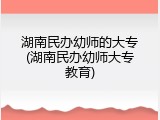 湖南民办幼师的大专(湖南民办幼师大专教育)