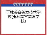 玉林美容美发技术学校(玉林美容美发学校)