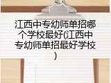 江西中专幼师单招哪个学校最好(江西中专幼师单招最好学校)