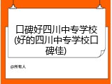 口碑好四川中专学校(好的四川中专学校口碑佳)