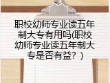 职校幼师专业读五年制大专有用吗(职校幼师专业读五年制大专是否有益？)