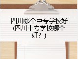 四川哪个中专学校好(四川中专学校哪个好？)