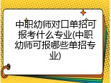 中职幼师对口单招可报考什么专业(中职幼师可报哪些单招专业)