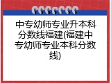 中专幼师专业升本科分数线福建(福建中专幼师专业本科分数线)