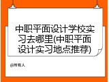 中职平面设计学校实习去哪里(中职平面设计实习地点推荐)