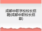 成都中职学校校长招聘(成都中职校长招募)
