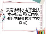云南水利水电职业技术学校官网(云南水利水电职业技术学校官网)