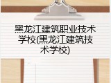 黑龙江建筑职业技术学校(黑龙江建筑技术学校)