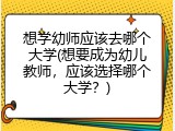 想学幼师应该去哪个大学(想要成为幼儿教师，应该选择哪个大学？)