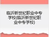 临沂新世纪职业中专学校(临沂新世纪职业中专学校)