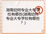 湖南幼师专业大专学校有哪些(湖南幼师专业大专学校有哪些?)