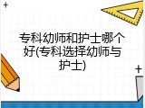 专科幼师和护士哪个好(专科选择幼师与护士)