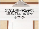 黑龙江幼师专业学校(黑龙江幼儿教育专业学校)