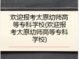 欢迎报考太原幼师高等专科学校(欢迎报考太原幼师高等专科学校)