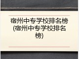 宿州中专学校排名榜(宿州中专学校排名榜)