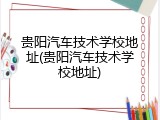 贵阳汽车技术学校地址(贵阳汽车技术学校地址)