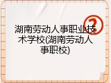 湖南劳动人事职业技术学校(湖南劳动人事职校)