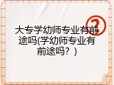 大专学幼师专业有前途吗(学幼师专业有前途吗?)
