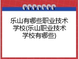 乐山有哪些职业技术学校(乐山职业技术学校有哪些)
