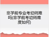 非学前专业考幼师难吗(非学前考幼师难度如何)