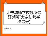 大专幼师学校哪所最好(哪所大专幼师学校最好)