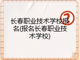 长春职业技术学校报名(报名长春职业技术学校)