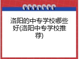 洛阳的中专学校哪些好(洛阳中专学校推荐)