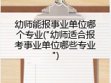 幼师能报事业单位哪个专业("幼师适合报考事业单位哪些专业")